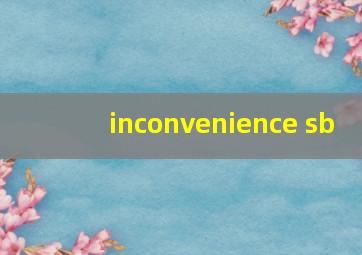 inconvenience sb